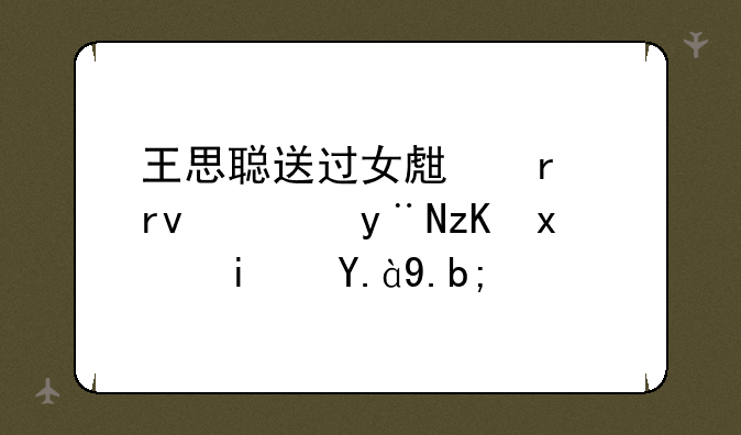 王思聪送过女生最土豪的礼物是什么？
