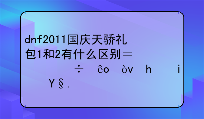 dnf2011国庆天骄礼包1和2有什么区别？那个好些？我是机械