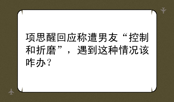 项思醒回应称遭男友“控制和折磨”，遇到这种情况该咋办？
